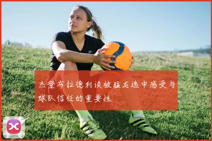 杰登布拉德利谈被猛龙选中感受与球队信任的重要性