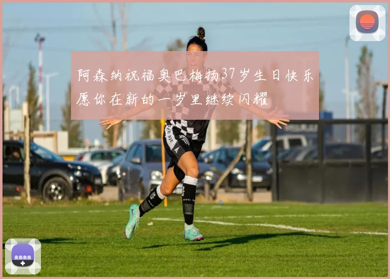 阿森纳祝福奥巴梅扬37岁生日快乐愿你在新的一岁里继续闪耀