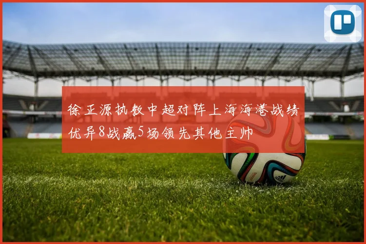 徐正源执教中超对阵上海海港战绩优异8战赢5场领先其他主帅