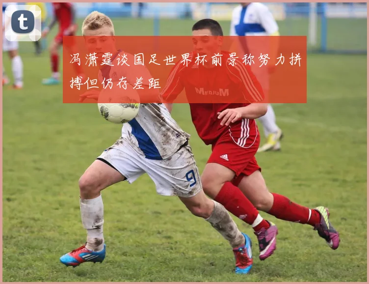 冯潇霆谈国足世界杯前景称努力拼搏但仍存差距