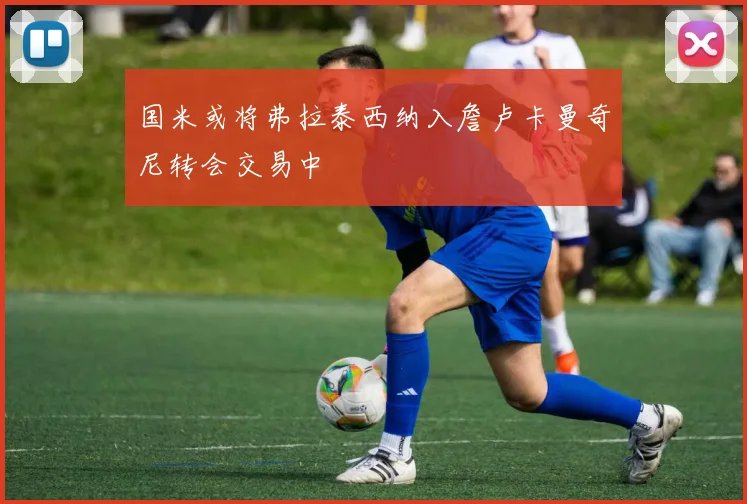 国米或将弗拉泰西纳入詹卢卡曼奇尼转会交易中