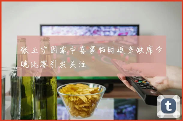 张玉宁因家中喜事临时返京缺席今晚比赛引发关注