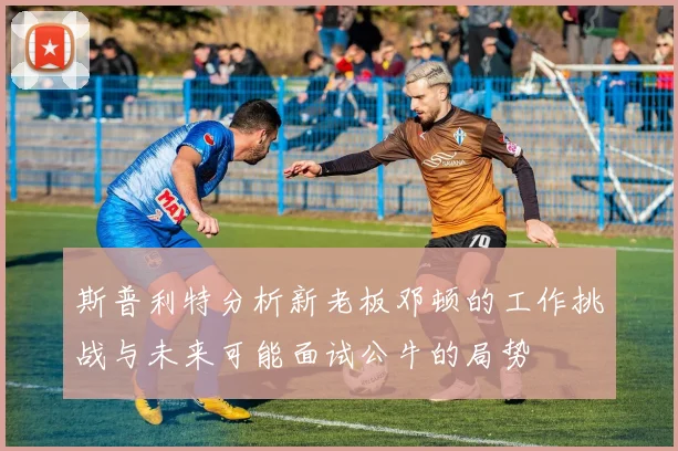 斯普利特分析新老板邓顿的工作挑战与未来可能面试公牛的局势