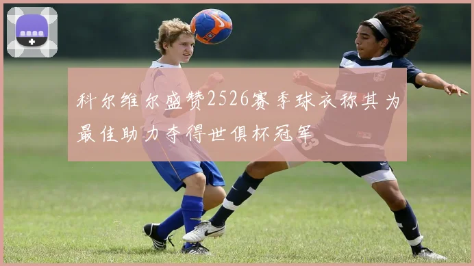 科尔维尔盛赞2526赛季球衣称其为最佳助力夺得世俱杯冠军