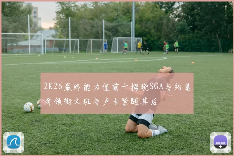 2K26最终能力值前十揭晓SGA与约基奇领衔文班与卢卡紧随其后