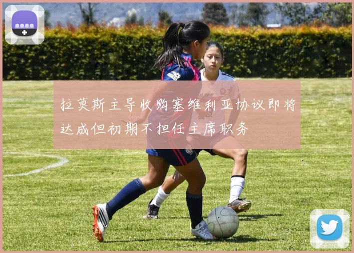 拉莫斯主导收购塞维利亚协议即将达成但初期不担任主席职务